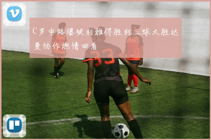 C罗中路爆破利雅得胜利三球大胜达曼协作燃情回看