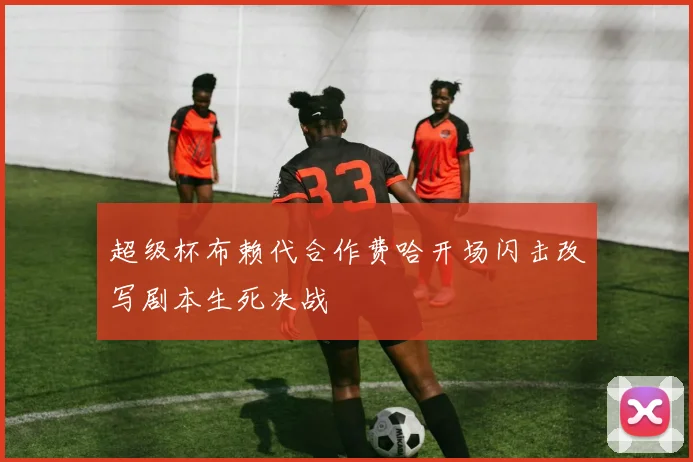 超级杯布赖代合作费哈开场闪击改写剧本生死决战