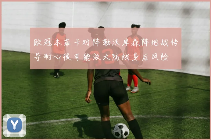 欧冠本菲卡对阵勒沃库森阵地战传导耐心很可能放大防线身后风险