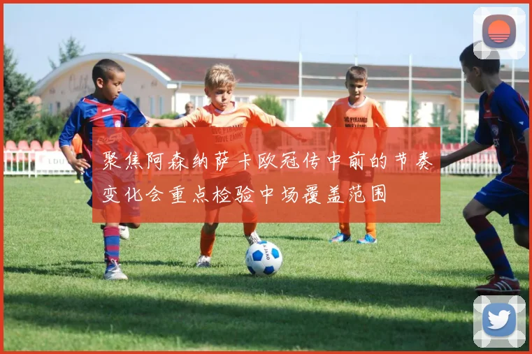 聚焦阿森纳萨卡欧冠传中前的节奏变化会重点检验中场覆盖范围