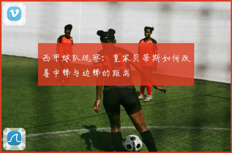 西甲球队观察:皇家贝蒂斯如何改善中锋与边锋的距离