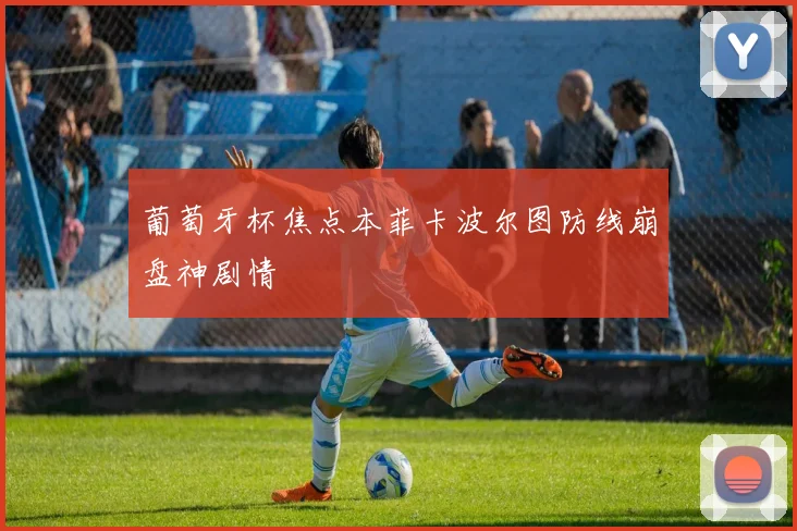 葡萄牙杯焦点本菲卡波尔图防线崩盘神剧情