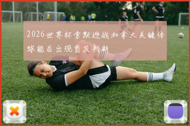 2026世界杯索默迎战加拿大关键传球能否出现首发判断