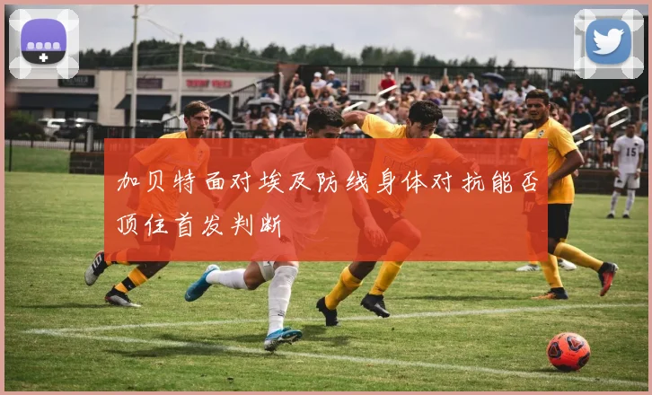 加贝特面对埃及防线身体对抗能否顶住首发判断