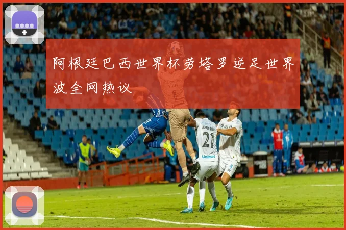 阿根廷巴西世界杯劳塔罗逆足世界波全网热议