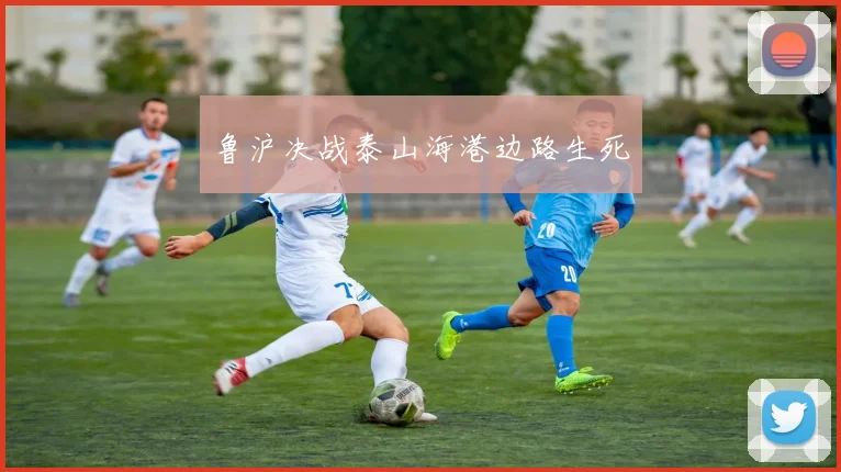 鲁沪决战泰山海港边路生死