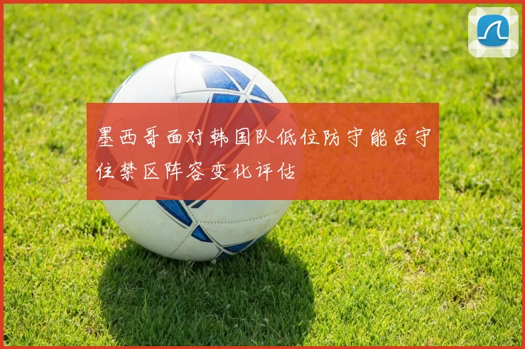 墨西哥面对韩国队低位防守能否守住禁区阵容变化评估