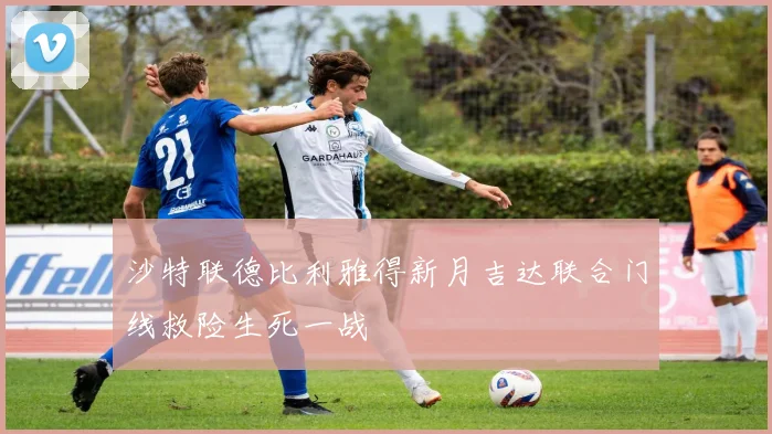 沙特联德比利雅得新月吉达联合门线救险生死一战