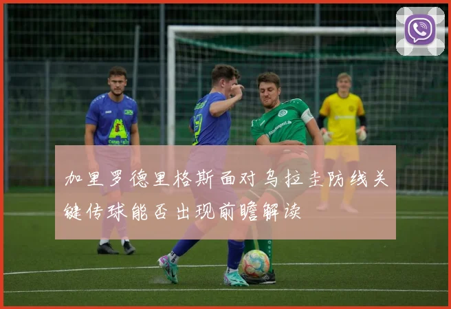 加里罗德里格斯面对乌拉圭防线关键传球能否出现前瞻解读