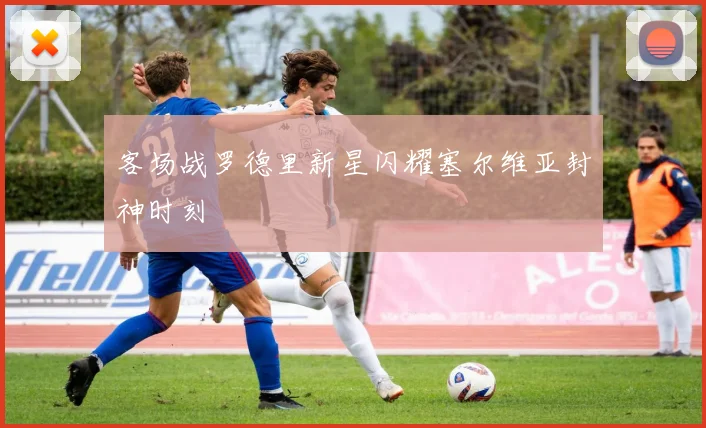 客场战罗德里新星闪耀塞尔维亚封神时刻