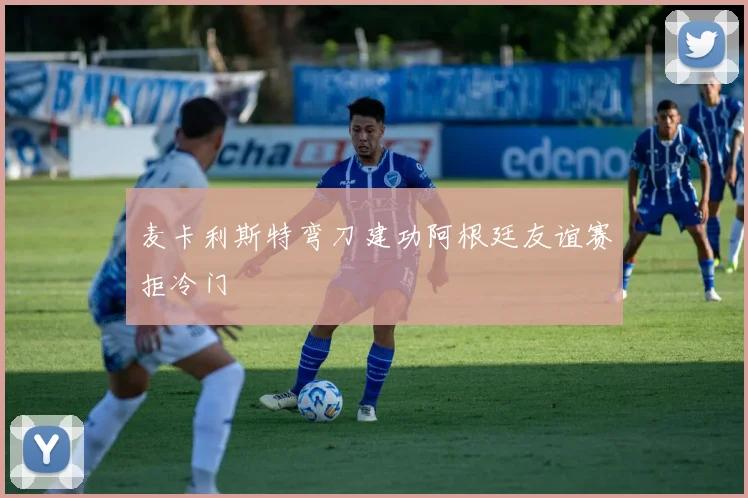 麦卡利斯特弯刀建功阿根廷友谊赛拒冷门