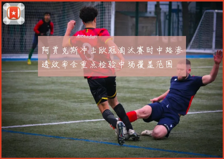 阿贾克斯冲击欧冠淘汰赛时中路渗透效率会重点检验中场覆盖范围