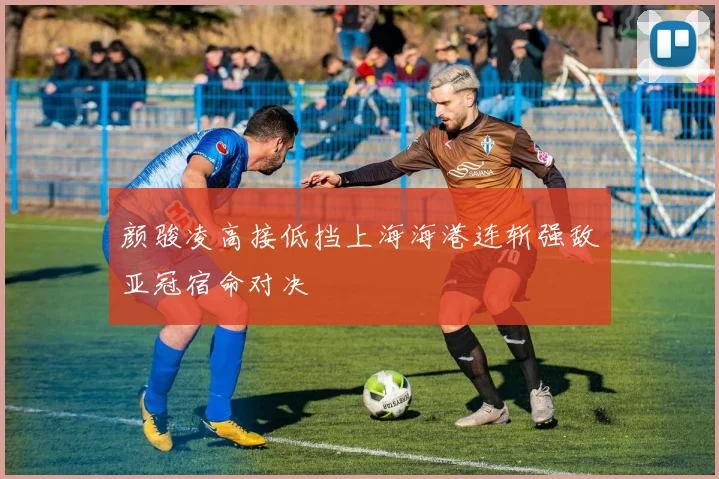 颜骏凌高接低挡上海海港连斩强敌亚冠宿命对决