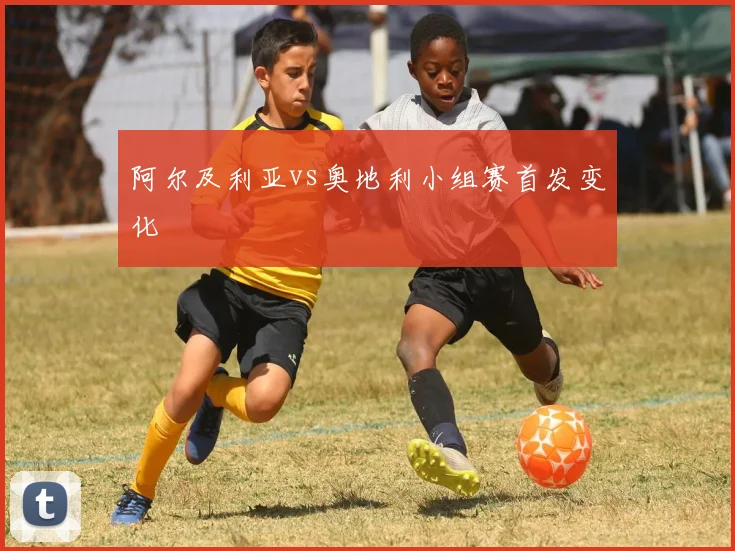 阿尔及利亚vs奥地利小组赛首发变化