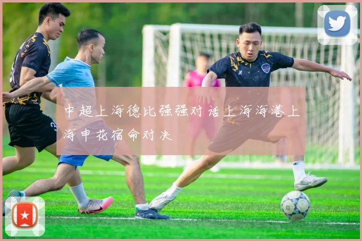 中超上海德比强强对话上海海港上海申花宿命对决