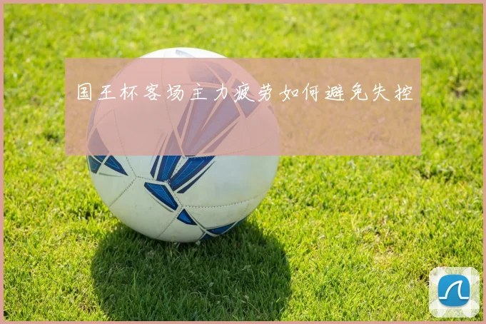 国王杯客场主力疲劳如何避免失控