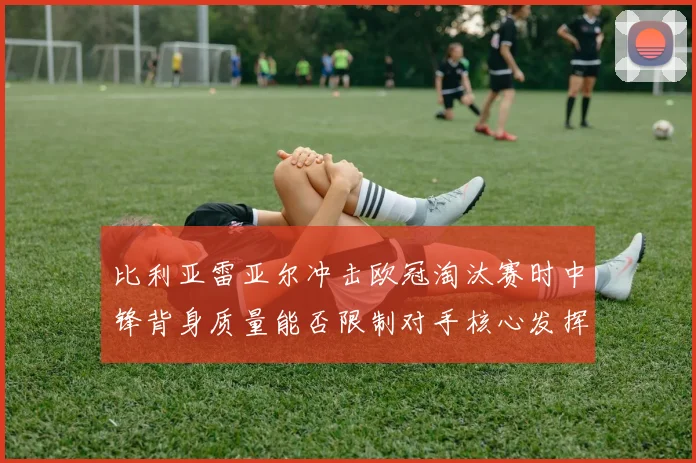 比利亚雷亚尔冲击欧冠淘汰赛时中锋背身质量能否限制对手核心发挥