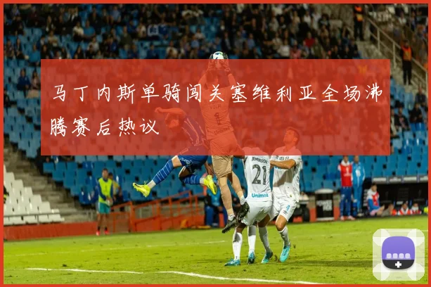 马丁内斯单骑闯关塞维利亚全场沸腾赛后热议