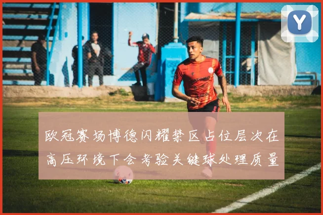 欧冠赛场博德闪耀禁区占位层次在高压环境下会考验关键球处理质量