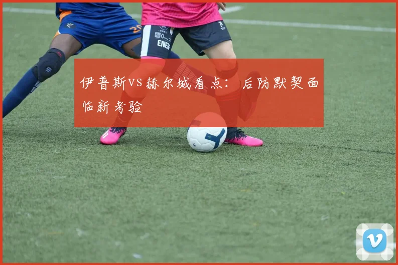 伊普斯vs赫尔城看点：后防默契面临新考验