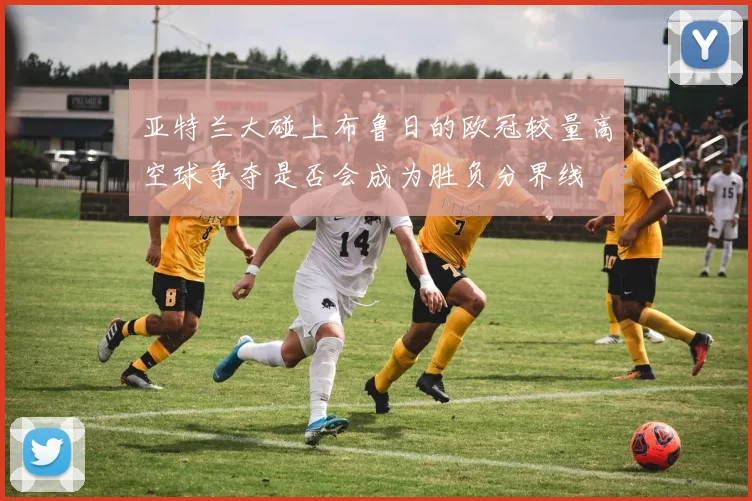 亚特兰大碰上布鲁日的欧冠较量高空球争夺是否会成为胜负分界线