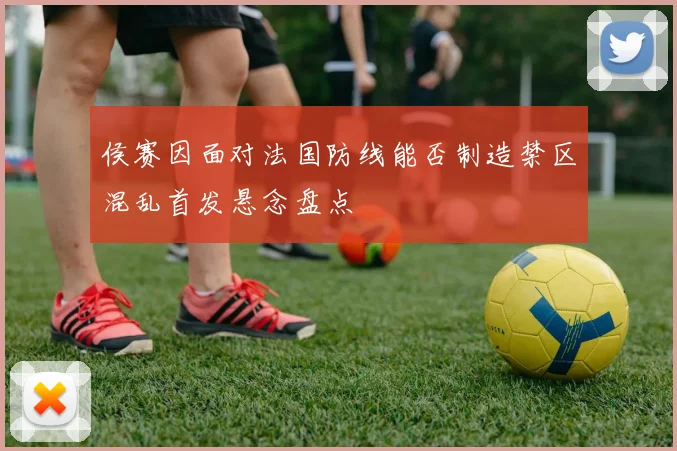 侯赛因面对法国防线能否制造禁区混乱首发悬念盘点