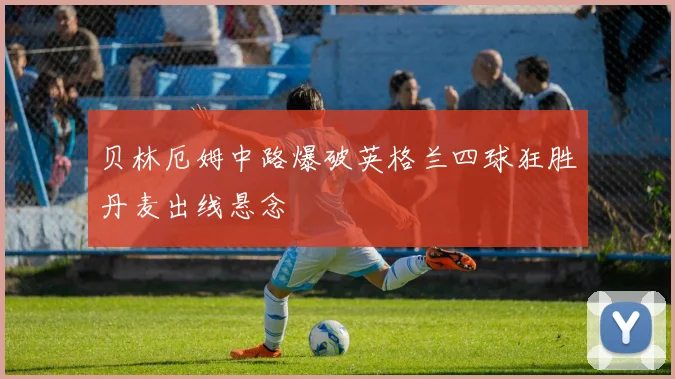 贝林厄姆中路爆破英格兰四球狂胜丹麦出线悬念