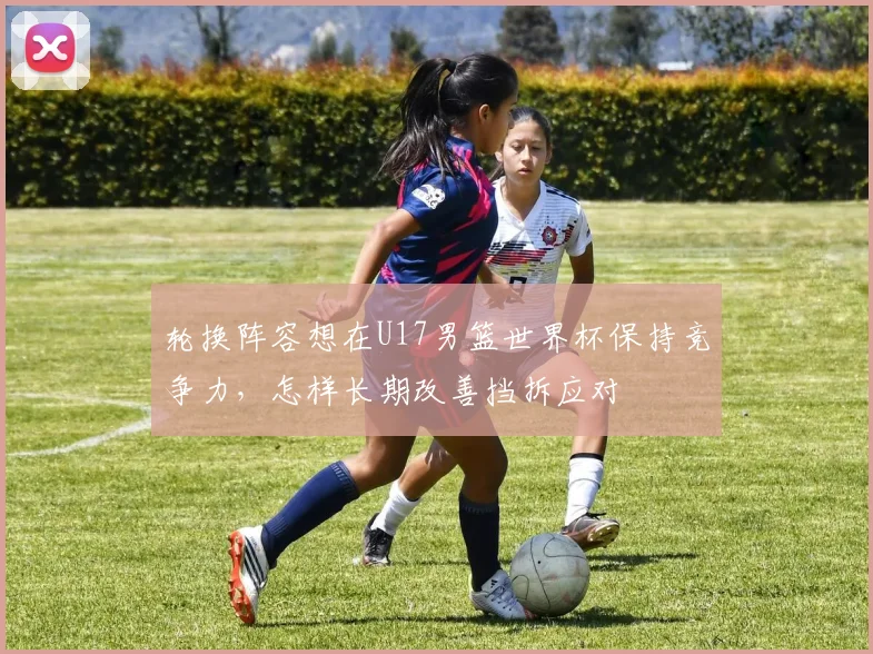轮换阵容想在U17男篮世界杯保持竞争力，怎样长期改善挡拆应对