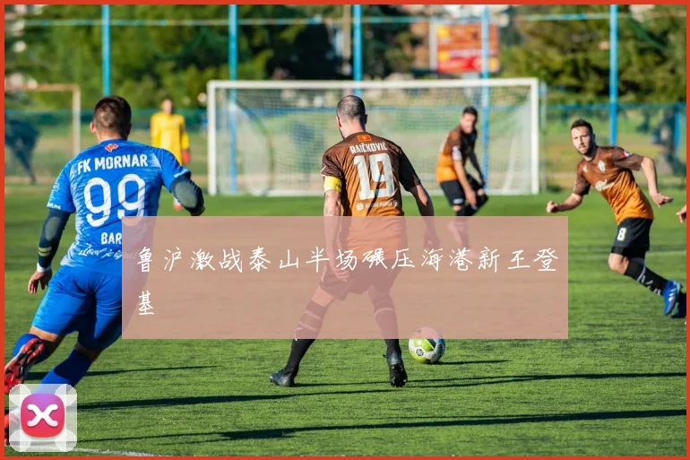 鲁沪激战泰山半场碾压海港新王登基